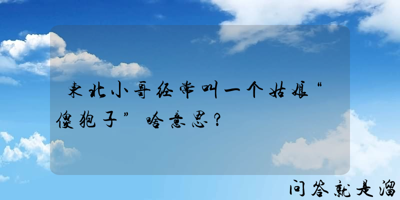 东北小哥经常叫一个姑娘“傻狍子”啥意思？