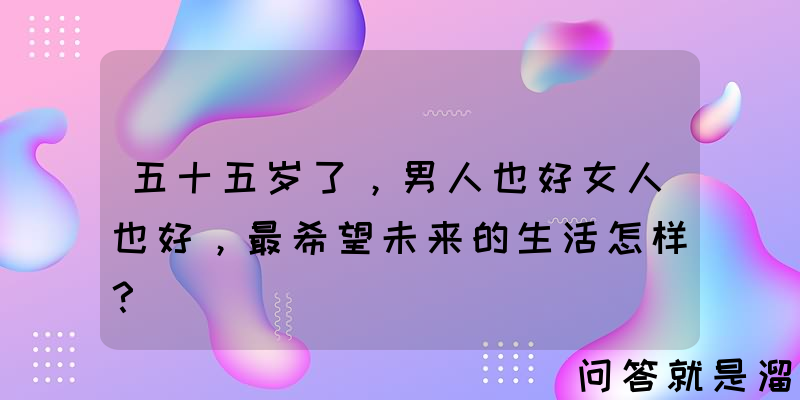 五十五岁了，男人也好女人也好，最希望未来的生活怎样？