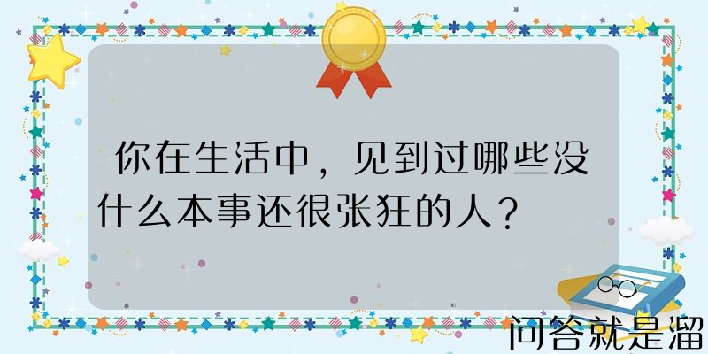 你在生活中，见到过哪些没什么本事还很张狂的人？