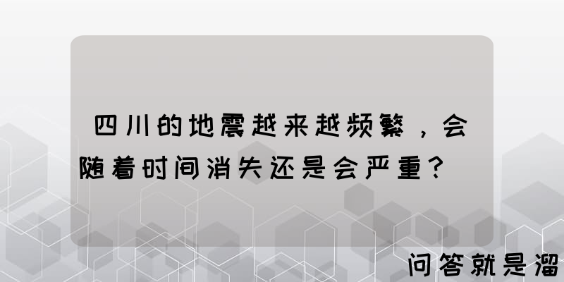 四川的地震越来越频繁，会随着时间消失还是会严重？