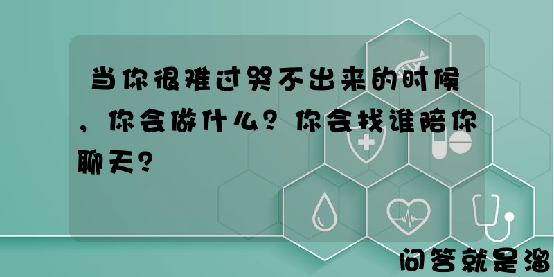 当你很难过哭不出来的时候，你会做什么？你会找谁陪你聊天？