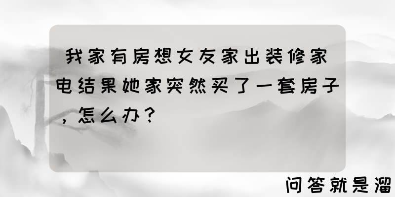 我家有房想女友家出装修家电结果她家突然买了一套房子，怎么办？