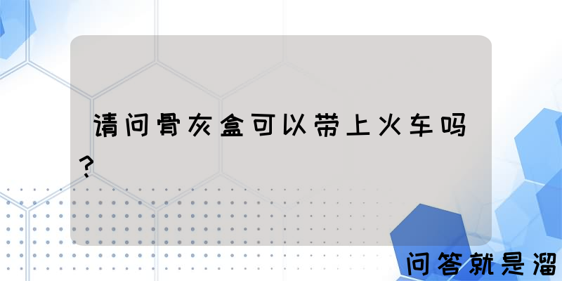 请问骨灰盒可以带上火车吗？